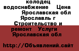 колодец,водоснабжение  › Цена ­ 1 500 - Ярославская обл., Ярославль г. Строительство и ремонт » Услуги   . Ярославская обл.